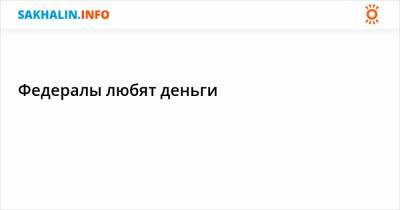 Федералы любят деньги - sakhalin.info
