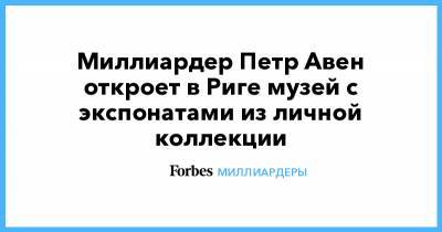 Петр Авен - Миллиардер Петр Авен откроет в Риге музей с экспонатами из личной коллекции - forbes.ru - Рига
