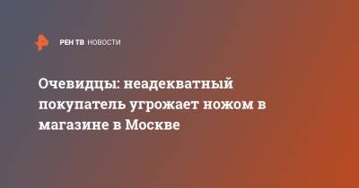 Очевидцы: неадекватный покупатель угрожает ножом в магазине в Москве - ren.tv - Москва