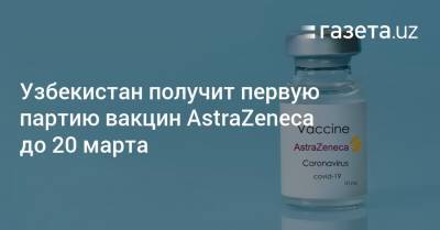 Узбекистан получит первую партию вакцин AstraZeneca до 20 марта - gazeta.uz - Узбекистан