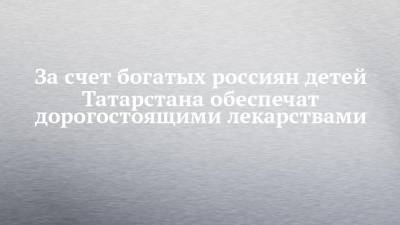 За счет богатых россиян детей Татарстана обеспечат дорогостоящими лекарствами - chelny-izvest.ru - респ. Татарстан