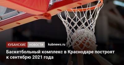 Баскетбольный комплекс в Краснодаре построят к сентябрю 2021 года - kubnews.ru - Краснодарский край - Краснодар