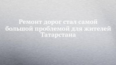Ремонт дорог стал самой большой проблемой для жителей Татарстана - chelny-izvest.ru - респ. Татарстан