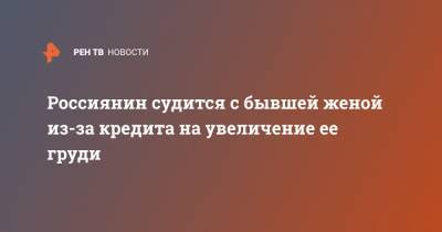 Россиянин судится с бывшей женой из-за кредита на увеличение ее груди - ren.tv - Челябинск