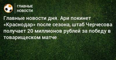 Главные новости дня. Ари покинет «Краснодар» после сезона, штаб Черчесова получает 20 миллионов рублей за победу в товарищеском матче - bombardir.ru - Краснодар
