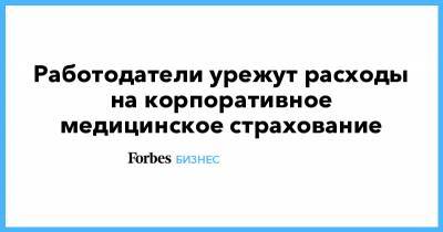 Работодатели урежут расходы на корпоративное медицинское страхование - forbes.ru