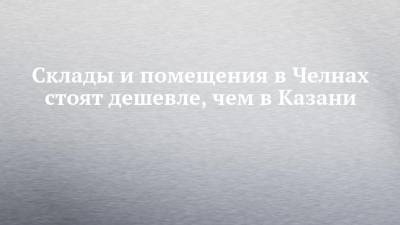 Склады и помещения в Челнах стоят дешевле, чем в Казани - chelny-izvest.ru - Казань