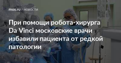При помощи робота-хирурга Da Vinci московские врачи избавили пациента от редкой патологии - mos.ru - Москва
