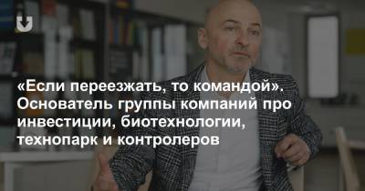 «Если переезжать, то командой». Основатель группы компаний про инвестиции, биотехнологии, технопарк и контролеров - news.tut.by