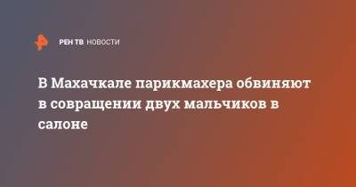 В Махачкале парикмахера обвиняют в совращении двух мальчиков в салоне - ren.tv - Махачкала - респ. Дагестан