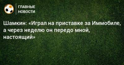 Шамкин: «Играл на приставке за Иммобиле, а через неделю он передо мной, настоящий» - bombardir.ru - Рим