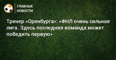 Тренер «Оренбурга»: «ФНЛ очень сильная лига. Здесь последняя команда может победить первую» - bombardir.ru - Оренбург