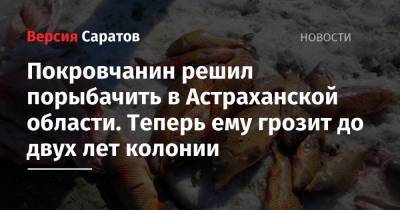 Покровчанин решил порыбачить в Астраханской области. Теперь ему грозит до двух лет колонии - nversia.ru - Саратовская обл. - Астраханская обл. - Энгельс