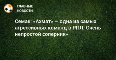 Сергей Семак - Ярослав Ракицкий - Семак: «Ахмат» – одна из самых агрессивных команд в РПЛ. Очень непростой соперник» - bombardir.ru - Казань
