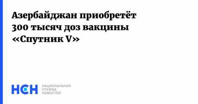 Али Асадов - Азербайджан приобретёт 300 тысяч доз вакцины «Cпутник V» - nsn.fm - Азербайджан