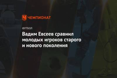 Вадим Евсеев - Вадим Евсеев сравнил молодых игроков старого и нового поколения - championat.com - Уфа