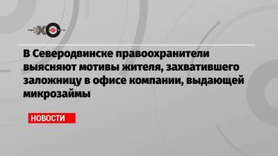 Анатолий Аксаков - В Северодвинске правоохранители выясняют мотивы жителя, захватившего заложницу в офисе компании, выдающей микрозаймы - echo.msk.ru - Москва - Северодвинск