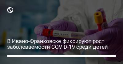 В Ивано-Франковске фиксируют рост заболеваемости COVID-19 среди детей - liga.net - Ивано-Франковск