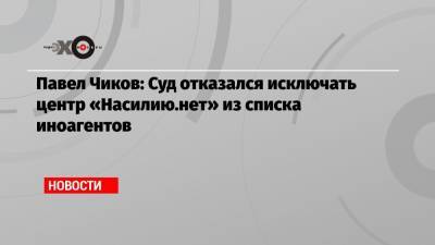 Павел Чиков - Павел Чиков: Суд отказался исключать центр «Насилию.нет» из списка иноагентов - echo.msk.ru - Москва