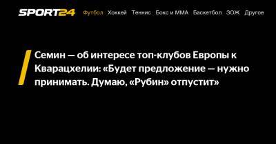 Юрий Семин - Семин - об интересе топ-клубов Европы к Кварацхелии: «Будет предложение - нужно принимать. Думаю, «Рубин» отпустит» - sport24.ru