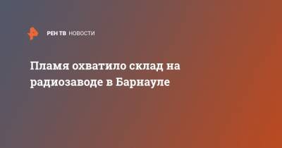 Пламя охватило склад на радиозаводе в Барнауле - ren.tv - Барнаул