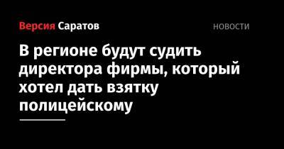 В регионе будут судить директора фирмы, который хотел дать взятку полицейскому - nversia.ru - Саратовская обл.