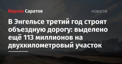 В Энгельсе третий год строят объездную дорогу: выделено ещё 113 миллионов на двухкилометровый участок - nversia.ru - Волгоград - Самара - район Энгельсский