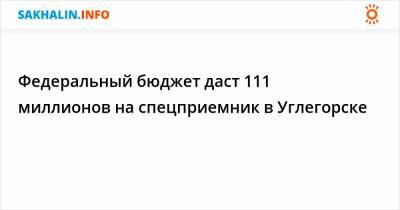 Федеральный бюджет даст 111 миллионов на спецприемник в Углегорске - sakhalin.info - Сахалинская обл. - Углегорск