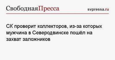 СК проверит коллекторов, из-за которых мужчина в Северодвинске пошёл на захват заложников - svpressa.ru - Северодвинск