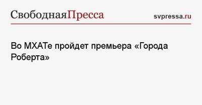 Во МХАТе пройдет премьера «Города Роберта» - svpressa.ru