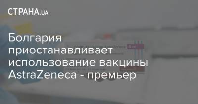 Astra Zeneca - Болгария приостанавливает использование вакцины AstraZeneca - премьер - strana.ua - Болгария - Премьер
