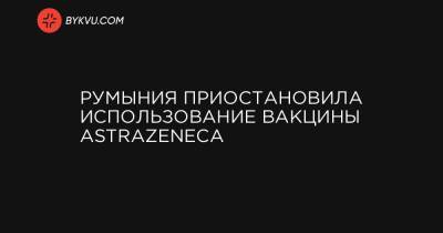 Румыния приостановила использование вакцины AstraZeneca - bykvu.com - Румыния