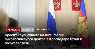 Вениамин Кондратьев - Андрей Алексеенко - Анна Минькова - Проект крупнейшего на Юге России онкологического центра в Краснодаре готов к госэкспертизе - kubnews.ru - Краснодарский край - Краснодар