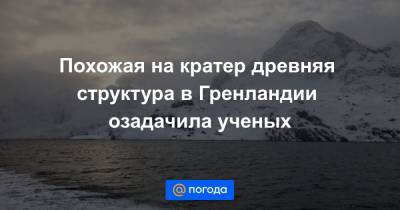 Похожая на кратер древняя структура в Гренландии озадачила ученых - news.mail.ru - Гренландия