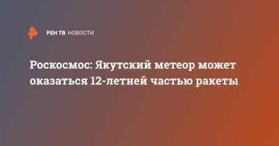 Роскосмос: Якутский метеор может оказаться 12-летней частью ракеты - ren.tv - респ. Саха - район Оймяконский