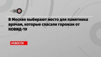 Евгений Герасимов - В Москве выбирают место для памятника врачам, которые спасали горожан от КОВИД-19 - echo.msk.ru - Москва