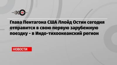 Энтони Блинкен - Джо Байден - Ллойд Остин - Глава Пентагона США Ллойд Остин сегодня отправится в свою первую зарубежную поездку — в Индо-тихоокеанский регион - echo.msk.ru - Южная Корея - Австралия - Япония