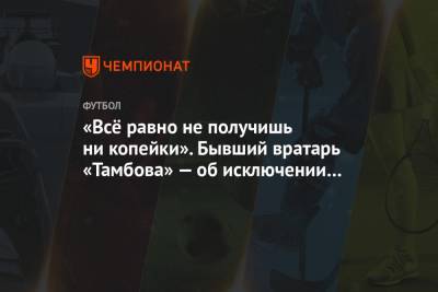 «Всё равно не получишь ни копейки». Бывший вратарь «Тамбова» — об исключении из заявки - championat.com - Тамбов