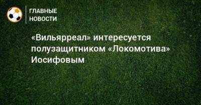 Никита Иосифов - «Вильярреал» интересуется полузащитником «Локомотива» Иосифовым - bombardir.ru - Испания