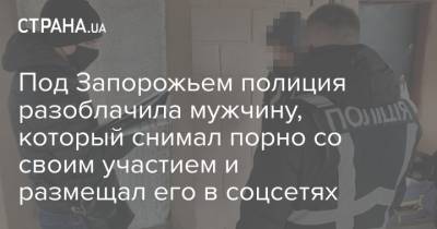 Под Запорожьем полиция разоблачила мужчину, который снимал порно со своим участием и размещал его в соцсетях - strana.ua - Запорожская обл. - Запорожье