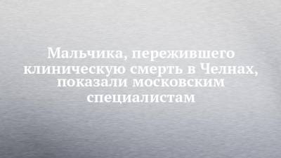 Мальчика, пережившего клиническую смерть в Челнах, показали московским специалистам - chelny-izvest.ru - Москва - Набережные Челны - Волгоград