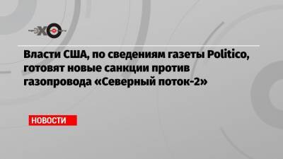 Власти США, по сведениям газеты Politico, готовят новые санкции против газопровода «Северный поток-2» - echo.msk.ru