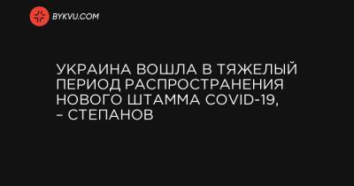 Андрей Садовый - Максим Степанов - Украина вошла в тяжелый период распространения нового штамма COVID-19, – Степанов - bykvu.com - Ивано-Франковская обл. - Львовская обл. - Закарпатская обл.