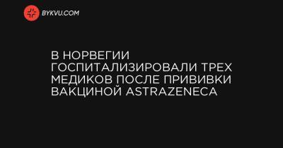 В Норвегии госпитализировали трех медиков после прививки вакциной AstraZeneca - bykvu.com - Норвегия