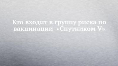 Александр Гинцбург - Кто входит в группу риска по вакцинации «Спутником V» - chelny-izvest.ru