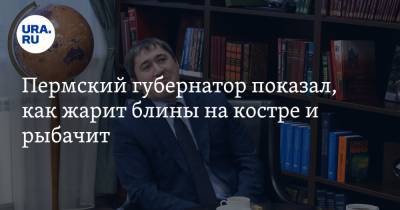 Дмитрий Махонин - Пермский губернатор показал, как жарит блины на костре и рыбачит. Видео - ura.news - Москва - Пермь - Пермский край