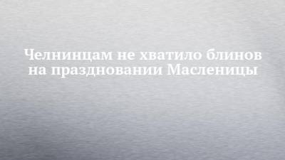 Челнинцам не хватило блинов на праздновании Масленицы - chelny-izvest.ru