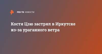 Константин Цзю - Костя Цзю застрял в Иркутске из-за ураганного ветра - ren.tv - Иркутская обл. - Иркутск - Приангарья