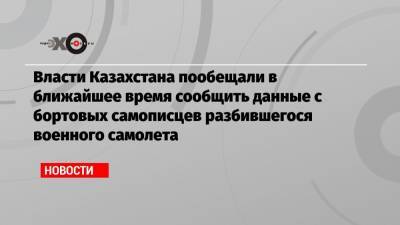 Власти Казахстана пообещали в ближайшее время сообщить данные с бортовых самописцев разбившегося военного самолета - echo.msk.ru - Алма-Ата