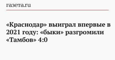 Юрий Газинский - Алексей Ионов - Реми Кабелл - «Краснодар» выиграл впервые в 2021 году: «быки» разгромили «Тамбов» 4:0 - gazeta.ru - Краснодар - Тамбов
